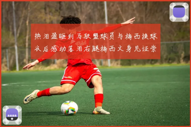 热泪盈眶利马联盟球员与梅西换球衣后感动落泪右腿梅西文身见证崇拜之情