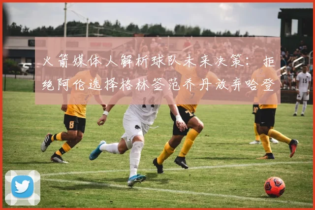火箭媒体人解析球队未来决策：拒绝阿伦选择格林签范乔丹放弃哈登