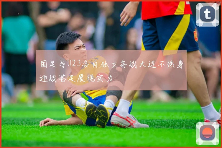 国足与U23各自独立备战大连不热身迎战港足展现实力