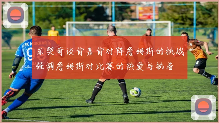 东契奇谈背靠背对阵詹姆斯的挑战强调詹姆斯对比赛的热爱与执着
