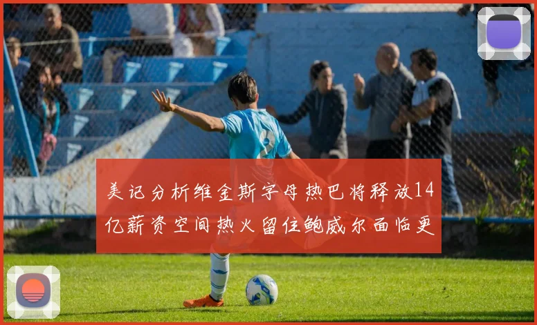 美记分析维金斯字母热巴将释放14亿薪资空间热火留住鲍威尔面临更大挑战