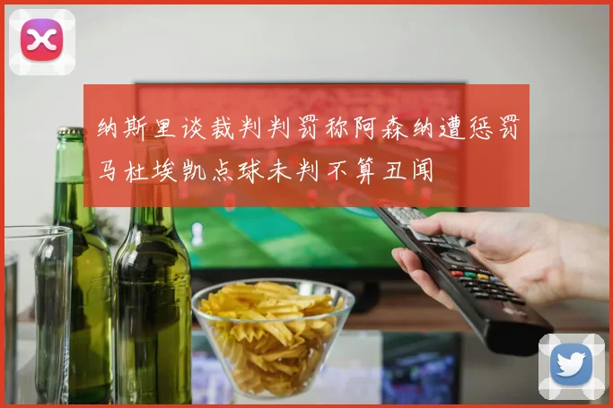 纳斯里谈裁判判罚称阿森纳遭惩罚马杜埃凯点球未判不算丑闻