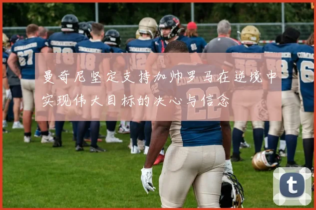 曼奇尼坚定支持加帅罗马在逆境中实现伟大目标的决心与信念
