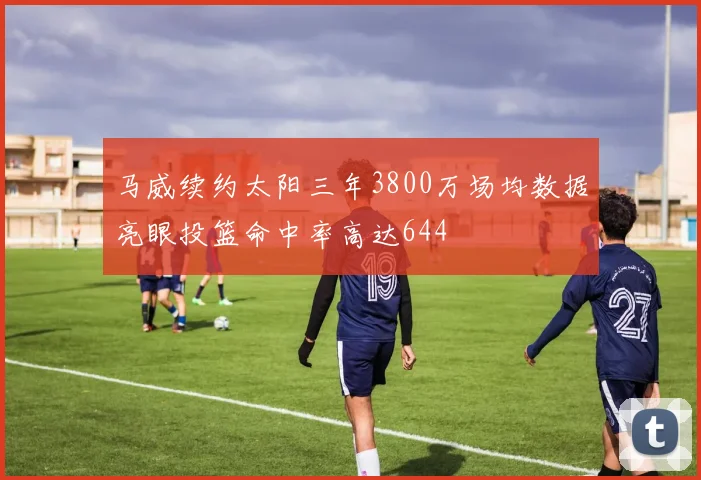 马威续约太阳三年3800万场均数据亮眼投篮命中率高达644