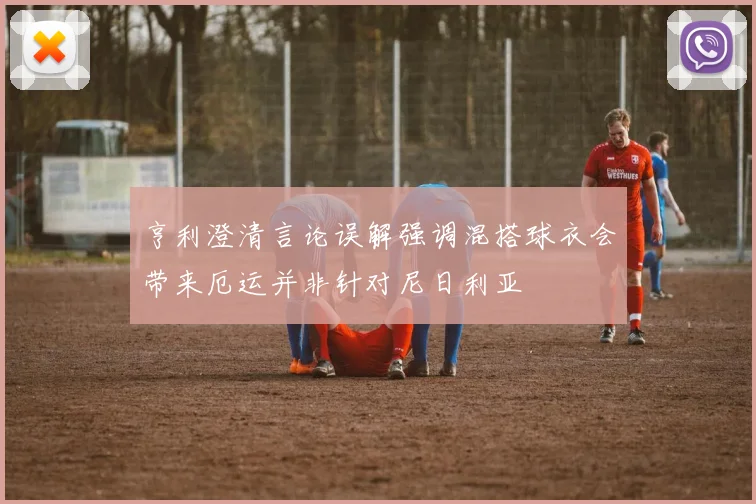 亨利澄清言论误解强调混搭球衣会带来厄运并非针对尼日利亚