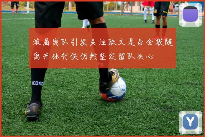 浓眉离队引发关注欧文是否会跟随离开独行侠仍然坚定留队决心
