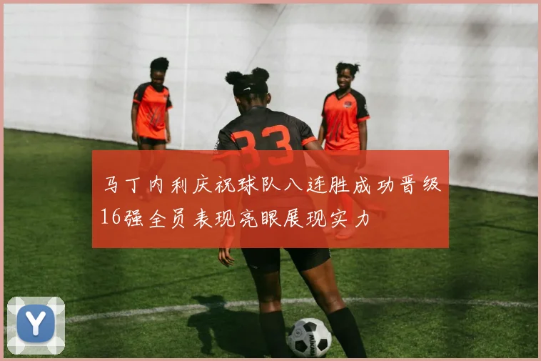 马丁内利庆祝球队八连胜成功晋级16强全员表现亮眼展现实力