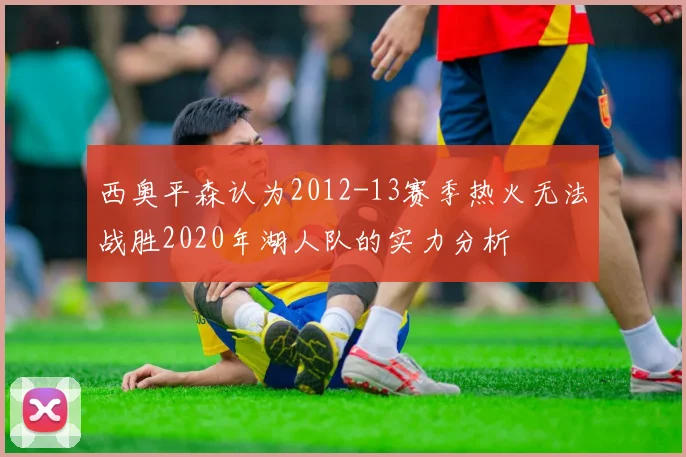 西奥平森认为2012-13赛季热火无法战胜2020年湖人队的实力分析