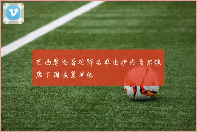 巴西摩洛哥对阵名单出炉内马尔缺席下周恢复训练