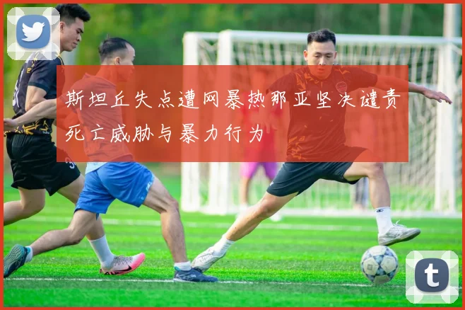 斯坦丘失点遭网暴热那亚坚决谴责死亡威胁与暴力行为
