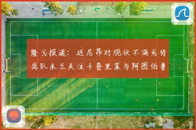 隆戈报道：迈尼昂对现状不满或将离队米兰关注卡普里莱与阿图伯鲁转会动态
