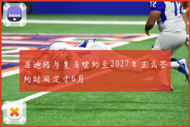 吕迪格与皇马续约至2027年正式签约时间定于6月