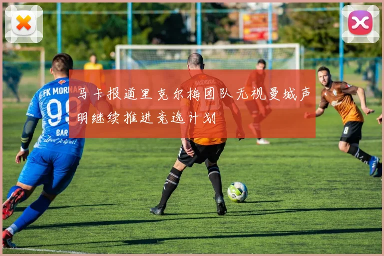 马卡报道里克尔梅团队无视曼城声明继续推进竞选计划