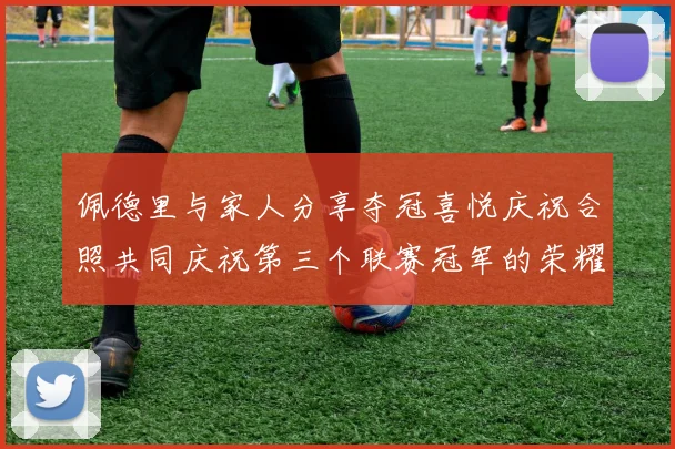 佩德里与家人分享夺冠喜悦庆祝合照共同庆祝第三个联赛冠军的荣耀时刻