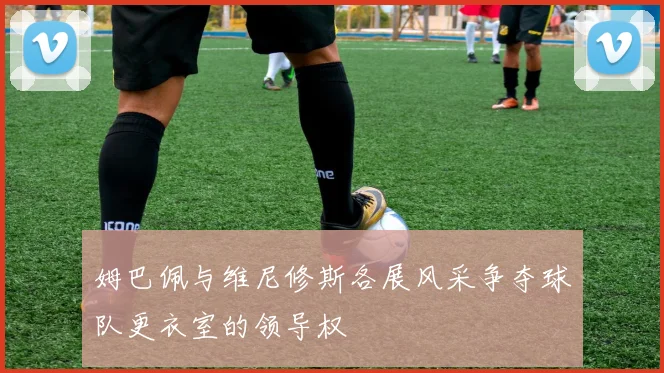 姆巴佩与维尼修斯各展风采争夺球队更衣室的领导权