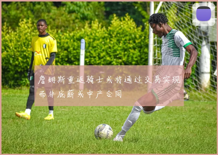 詹姆斯重返骑士或将通过交易实现而非底薪或中产合同