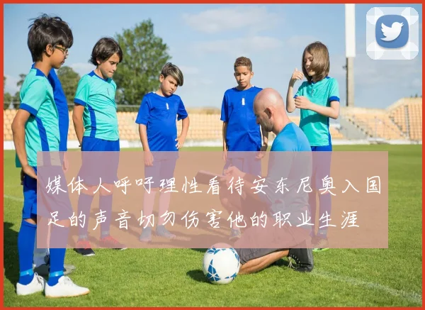 媒体人呼吁理性看待安东尼奥入国足的声音切勿伤害他的职业生涯