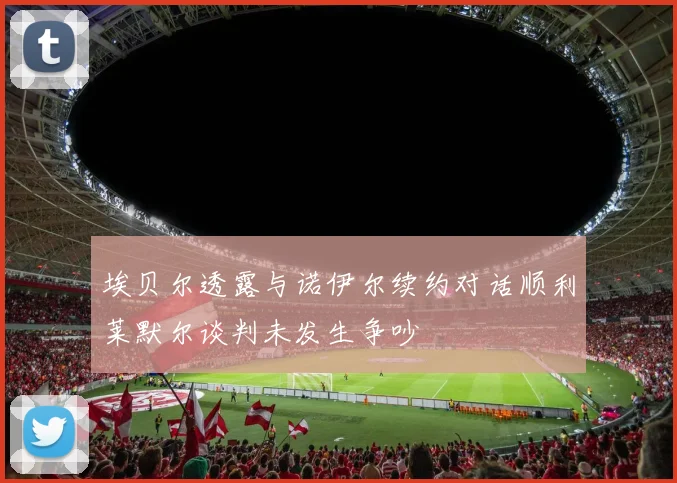 埃贝尔透露与诺伊尔续约对话顺利莱默尔谈判未发生争吵