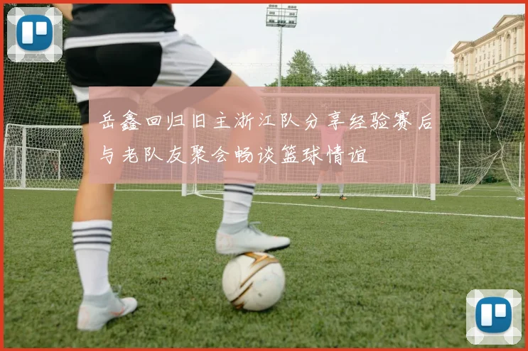 岳鑫回归旧主浙江队分享经验赛后与老队友聚会畅谈篮球情谊